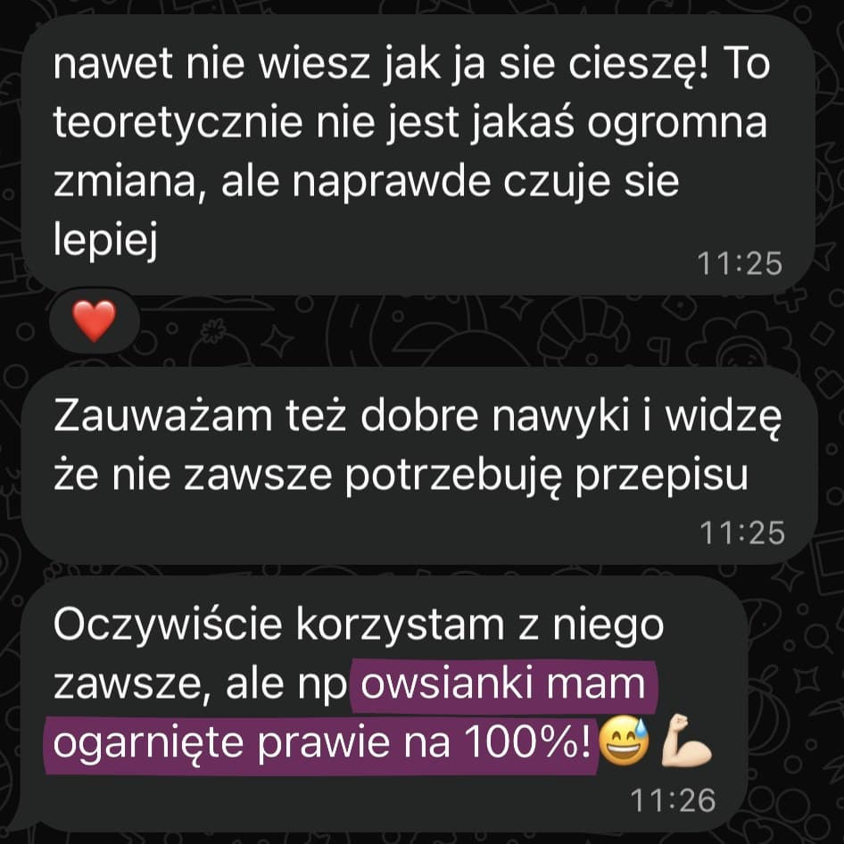 Wiadomości od Asi: „nawet nie wiesz jak ja się cieszę! To teoretycznie nie jest jakaś ogromna zmiana, ale naprawdę czuję się lepiej”, „Zauważam też dobre nawyki i widzę że nie zawsze potrzebuję przepisu”, „Oczywiście korzystam z niego zawsze, ale np owsianki mam ogarnięte prawie na 100%!”